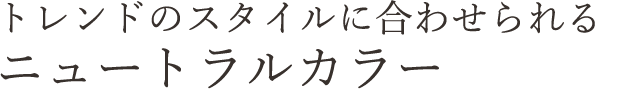 トレンドのスタイルに合わせられる ニュートラルカラー